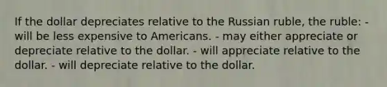 If the dollar depreciates relative to the Russian ruble, the ruble: - will be less expensive to Americans. - may either appreciate or depreciate relative to the dollar. - will appreciate relative to the dollar. - will depreciate relative to the dollar.