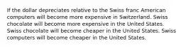 If the dollar depreciates relative to the Swiss franc American computers will become more expensive in Switzerland. Swiss chocolate will become more expensive in the United States. Swiss chocolate will become cheaper in the United States. Swiss computers will become cheaper in the United States.