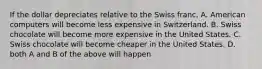 If the dollar depreciates relative to the Swiss franc, A. American computers will become less expensive in Switzerland. B. Swiss chocolate will become more expensive in the United States. C. Swiss chocolate will become cheaper in the United States. D. both A and B of the above will happen