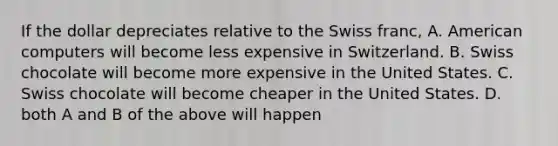 If the dollar depreciates relative to the Swiss franc, A. American computers will become less expensive in Switzerland. B. Swiss chocolate will become more expensive in the United States. C. Swiss chocolate will become cheaper in the United States. D. both A and B of the above will happen