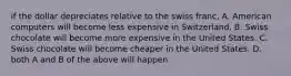 if the dollar depreciates relative to the swiss franc, A. American computers will become less expensive in Switzerland. B. Swiss chocolate will become more expensive in the United States. C. Swiss chocolate will become cheaper in the United States. D. both A and B of the above will happen