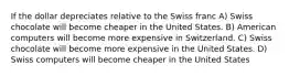 If the dollar depreciates relative to the Swiss franc A) Swiss chocolate will become cheaper in the United States. B) American computers will become more expensive in Switzerland. C) Swiss chocolate will become more expensive in the United States. D) Swiss computers will become cheaper in the United States