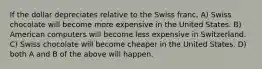 If the dollar depreciates relative to the Swiss franc, A) Swiss chocolate will become more expensive in the United States. B) American computers will become less expensive in Switzerland. C) Swiss chocolate will become cheaper in the United States. D) both A and B of the above will happen.