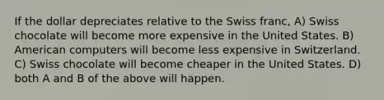 If the dollar depreciates relative to the Swiss franc, A) Swiss chocolate will become more expensive in the United States. B) American computers will become less expensive in Switzerland. C) Swiss chocolate will become cheaper in the United States. D) both A and B of the above will happen.