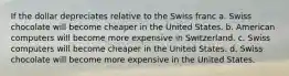 If the dollar depreciates relative to the Swiss franc a. Swiss chocolate will become cheaper in the United States. b. American computers will become more expensive in Switzerland. c. Swiss computers will become cheaper in the United States. d. Swiss chocolate will become more expensive in the United States.