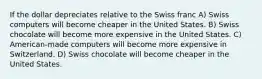 If the dollar depreciates relative to the Swiss franc A) Swiss computers will become cheaper in the United States. B) Swiss chocolate will become more expensive in the United States. C) American-made computers will become more expensive in Switzerland. D) Swiss chocolate will become cheaper in the United States.