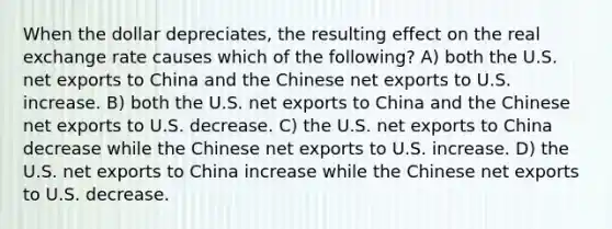 When the dollar depreciates, the resulting effect on the real exchange rate causes which of the following? A) both the U.S. net exports to China and the Chinese net exports to U.S. increase. B) both the U.S. net exports to China and the Chinese net exports to U.S. decrease. C) the U.S. net exports to China decrease while the Chinese net exports to U.S. increase. D) the U.S. net exports to China increase while the Chinese net exports to U.S. decrease.