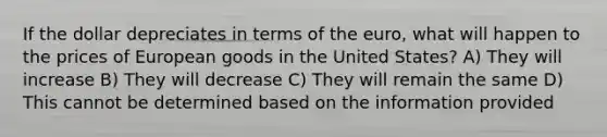 If the dollar depreciates in terms of the euro, what will happen to the prices of European goods in the United States? A) They will increase B) They will decrease C) They will remain the same D) This cannot be determined based on the information provided