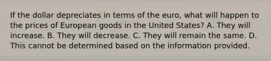 If the dollar depreciates in terms of the euro, what will happen to the prices of European goods in the United States? A. They will increase. B. They will decrease. C. They will remain the same. D. This cannot be determined based on the information provided.