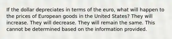 If the dollar depreciates in terms of the euro, what will happen to the prices of European goods in the United States? They will increase. They will decrease. They will remain the same. This cannot be determined based on the information provided.