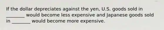 If the dollar depreciates against the​ yen, U.S. goods sold in​ ________ would become less expensive and Japanese goods sold in​ ________ would become more expensive.