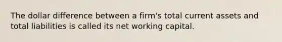 The dollar difference between a firm's total current assets and total liabilities is called its net working capital.