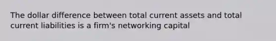 The dollar difference between total current assets and total current liabilities is a firm's networking capital