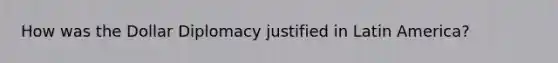 How was the Dollar Diplomacy justified in Latin America?