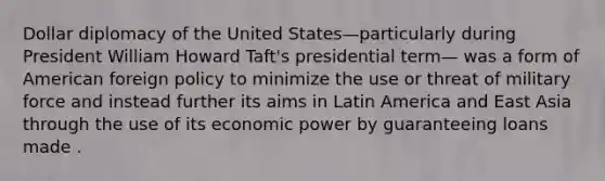 Dollar diplomacy of the United States—particularly during President William Howard Taft's presidential term— was a form of American foreign policy to minimize the use or threat of military force and instead further its aims in Latin America and East Asia through the use of its economic power by guaranteeing loans made .