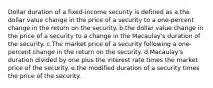 Dollar duration of a fixed-income security is defined as a.the dollar value change in the price of a security to a one-percent change in the return on the security. b.the dollar value change in the price of a security to a change in the Macaulay's duration of the security. c.The market price of a security following a one-percent change in the return on the security. d.Macaulay's duration divided by one plus the interest rate times the market price of the security. e.the modified duration of a security times the price of the security.