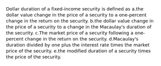 Dollar duration of a fixed-income security is defined as a.the dollar value change in the price of a security to a one-percent change in the return on the security. b.the dollar value change in the price of a security to a change in the Macaulay's duration of the security. c.The market price of a security following a one-percent change in the return on the security. d.Macaulay's duration divided by one plus the interest rate times the market price of the security. e.the modified duration of a security times the price of the security.