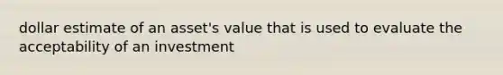 dollar estimate of an asset's value that is used to evaluate the acceptability of an investment