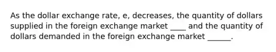 As the dollar exchange rate, e, decreases, the quantity of dollars supplied in the foreign exchange market ____ and the quantity of dollars demanded in the foreign exchange market ______.