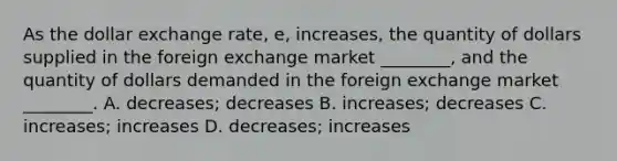 As the dollar exchange rate, e, increases, the quantity of dollars supplied in the foreign exchange market ________, and the quantity of dollars demanded in the foreign exchange market ________. A. decreases; decreases B. increases; decreases C. increases; increases D. decreases; increases