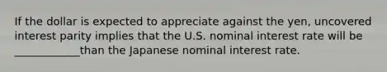 If the dollar is expected to appreciate against the​ yen, uncovered interest parity implies that the U.S. nominal interest rate will be ____________than the Japanese nominal interest rate.