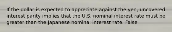 If the dollar is expected to appreciate against the​ yen, uncovered interest parity implies that the U.S. nominal interest rate must be greater than the Japanese nominal interest rate. False