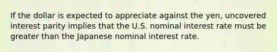 If the dollar is expected to appreciate against the​ yen, uncovered interest parity implies that the U.S. nominal interest rate must be greater than the Japanese nominal interest rate.