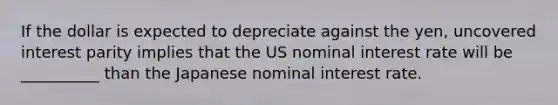 If the dollar is expected to depreciate against the yen, uncovered interest parity implies that the US nominal interest rate will be __________ than the Japanese nominal interest rate.