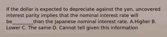 If the dollar is expected to depreciate against the yen, uncovered interest parity implies that the nominal interest rate will be_________than the Japanese nominal interest rate. A.Higher B. Lower C. The same D. Cannot tell given this information