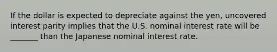 If the dollar is expected to depreciate against the​ yen, uncovered interest parity implies that the U.S. nominal interest rate will be _______ than the Japanese nominal interest rate.