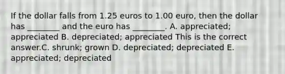 If the dollar falls from 1.25 euros to 1.00​ euro, then the dollar has​ ________ and the euro has​ ________. A. ​appreciated; appreciated B. ​depreciated; appreciated This is the correct answer.C. ​shrunk; grown D. ​depreciated; depreciated E. ​appreciated; depreciated