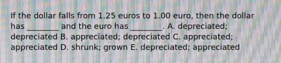 If the dollar falls from 1.25 euros to 1.00​ euro, then the dollar has​ ________ and the euro has​ ________. A. depreciated; depreciated B. appreciated; depreciated C. appreciated; appreciated D. shrunk; grown E. depreciated; appreciated