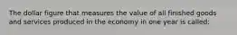 The dollar figure that measures the value of all finished goods and services produced in the economy in one year is called: