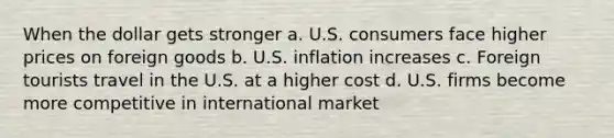 When the dollar gets stronger a. U.S. consumers face higher prices on foreign goods b. U.S. inflation increases c. Foreign tourists travel in the U.S. at a higher cost d. U.S. firms become more competitive in international market