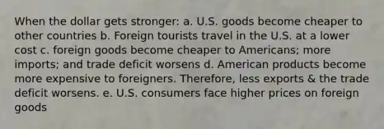 When the dollar gets stronger: a. U.S. goods become cheaper to other countries b. Foreign tourists travel in the U.S. at a lower cost c. foreign goods become cheaper to Americans; more imports; and trade deficit worsens d. American products become more expensive to foreigners. Therefore, less exports & the trade deficit worsens. e. U.S. consumers face higher prices on foreign goods