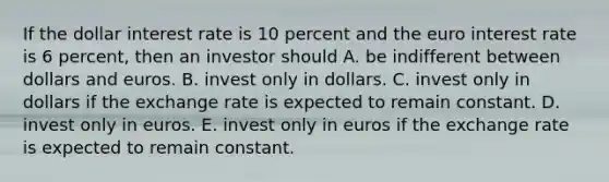 If the dollar interest rate is 10 percent and the euro interest rate is 6 percent, then an investor should A. be indifferent between dollars and euros. B. invest only in dollars. C. invest only in dollars if the exchange rate is expected to remain constant. D. invest only in euros. E. invest only in euros if the exchange rate is expected to remain constant.