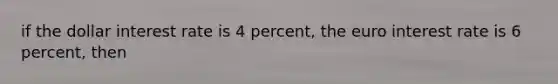 if the dollar interest rate is 4 percent, the euro interest rate is 6 percent, then