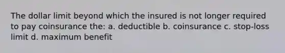 The dollar limit beyond which the insured is not longer required to pay coinsurance the: a. deductible b. coinsurance c. stop-loss limit d. maximum benefit