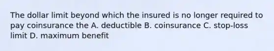 The dollar limit beyond which the insured is no longer required to pay coinsurance the A. deductible B. coinsurance C. stop-loss limit D. maximum benefit