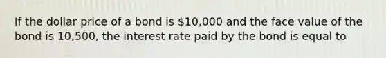 If the dollar price of a bond is 10,000 and the face value of the bond is 10,500, the interest rate paid by the bond is equal to