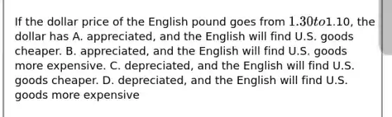 If the dollar price of the English pound goes from 1.30 to1.10, the dollar has A. appreciated, and the English will find U.S. goods cheaper. B. appreciated, and the English will find U.S. goods more expensive. C. depreciated, and the English will find U.S. goods cheaper. D. depreciated, and the English will find U.S. goods more expensive