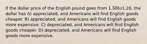 If the dollar price of the English pound goes from 1.50 to1.20, the dollar has A) appreciated, and Americans will find English goods cheaper. B) appreciated, and Americans will find English goods more expensive. C) depreciated, and Americans will find English goods cheaper. D) depreciated, and Americans will find English goods more expensive.