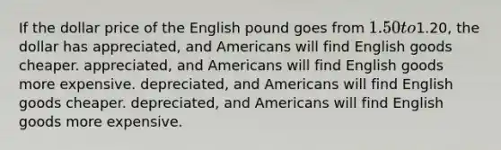 If the dollar price of the English pound goes from 1.50 to1.20, the dollar has appreciated, and Americans will find English goods cheaper. appreciated, and Americans will find English goods more expensive. depreciated, and Americans will find English goods cheaper. depreciated, and Americans will find English goods more expensive.