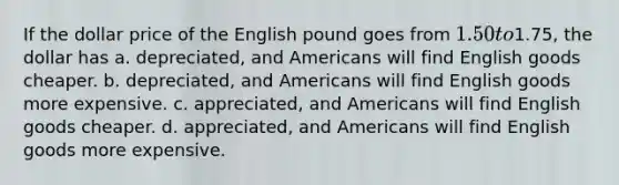 If the dollar price of the English pound goes from 1.50 to1.75, the dollar has a. depreciated, and Americans will find English goods cheaper. b. depreciated, and Americans will find English goods more expensive. c. appreciated, and Americans will find English goods cheaper. d. appreciated, and Americans will find English goods more expensive.