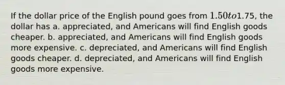 If the dollar price of the English pound goes from 1.50 to1.75, the dollar has a. appreciated, and Americans will find English goods cheaper. b. appreciated, and Americans will find English goods more expensive. c. depreciated, and Americans will find English goods cheaper. d. depreciated, and Americans will find English goods more expensive.