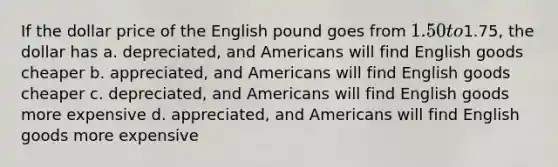 If the dollar price of the English pound goes from 1.50 to1.75, the dollar has a. depreciated, and Americans will find English goods cheaper b. appreciated, and Americans will find English goods cheaper c. depreciated, and Americans will find English goods more expensive d. appreciated, and Americans will find English goods more expensive