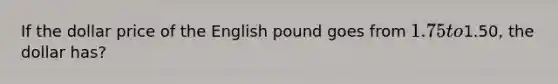 If the dollar price of the English pound goes from 1.75 to1.50, the dollar has?