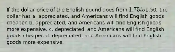 If the dollar price of the English pound goes from 1.75 to1.50, the dollar has a. appreciated, and Americans will find English goods cheaper. b. appreciated, and Americans will find English goods more expensive. c. depreciated, and Americans will find English goods cheaper. d. depreciated, and Americans will find English goods more expensive.