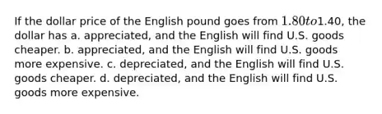 If the dollar price of the English pound goes from 1.80 to1.40, the dollar has a. appreciated, and the English will find U.S. goods cheaper. b. appreciated, and the English will find U.S. goods more expensive. c. depreciated, and the English will find U.S. goods cheaper. d. depreciated, and the English will find U.S. goods more expensive.