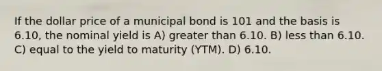 If the dollar price of a municipal bond is 101 and the basis is 6.10, the nominal yield is A) greater than 6.10. B) less than 6.10. C) equal to the yield to maturity (YTM). D) 6.10.